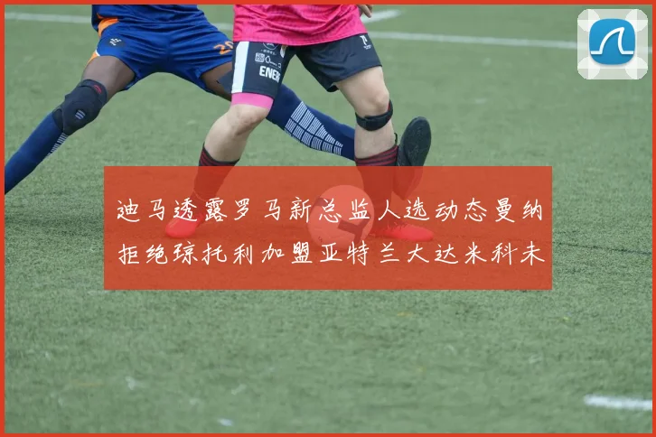 迪马透露罗马新总监人选动态曼纳拒绝琼托利加盟亚特兰大达米科未接洽