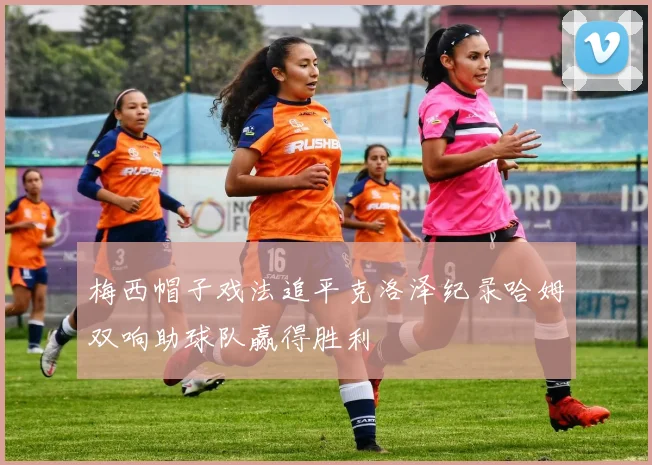 梅西帽子戏法追平克洛泽纪录哈姆双响助球队赢得胜利