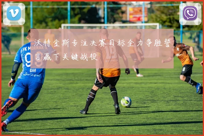 沃特金斯专注决赛目标全力争胜誓言赢下关键战役