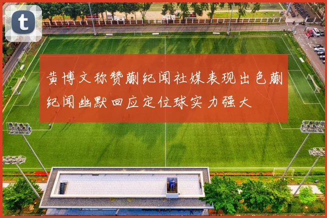 黄博文称赞蒯纪闻社媒表现出色蒯纪闻幽默回应定位球实力强大