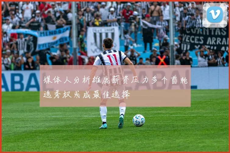 媒体人分析雄鹿薪资压力多个首轮选秀权或成最佳选择