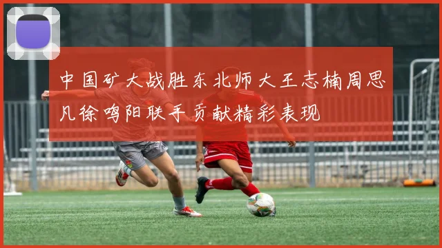 中国矿大战胜东北师大王志楠周思凡徐鸣阳联手贡献精彩表现