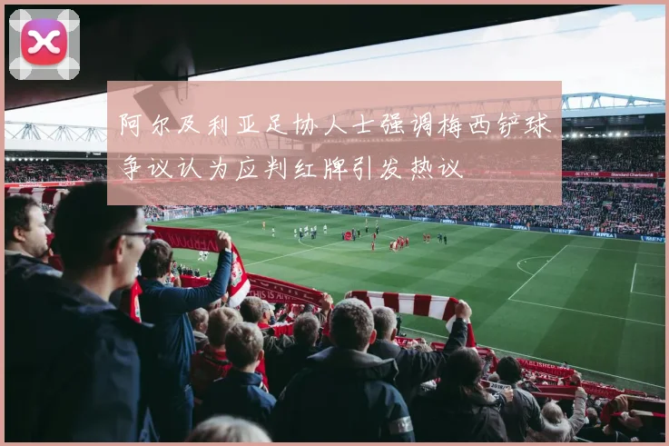 阿尔及利亚足协人士强调梅西铲球争议认为应判红牌引发热议