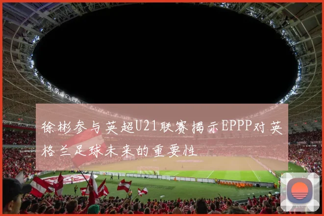 徐彬参与英超U21联赛揭示EPPP对英格兰足球未来的重要性
