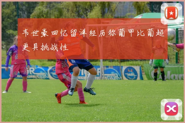 韦世豪回忆留洋经历称葡甲比葡超更具挑战性