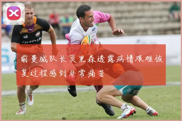 前曼城队长莫里森透露病情艰难恢复过程感到非常痛苦