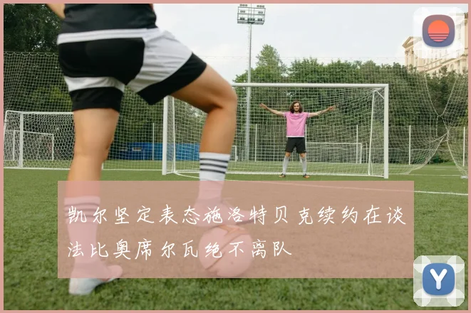 凯尔坚定表态施洛特贝克续约在谈法比奥席尔瓦绝不离队