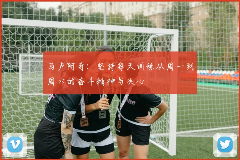马卢阿奇：坚持每天训练从周一到周六的奋斗精神与决心